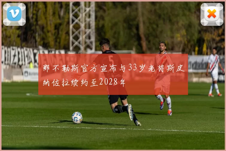 那不勒斯官方宣布与33岁老将斯皮纳佐拉续约至2028年
