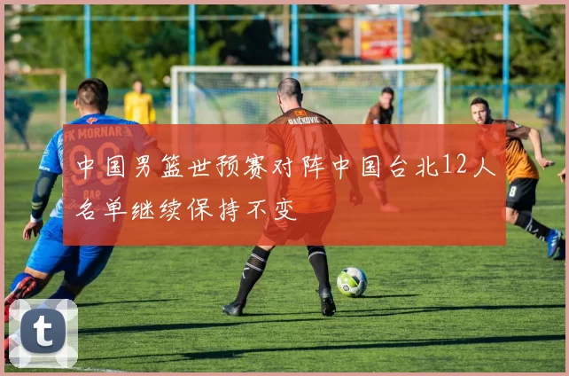 中国男篮世预赛对阵中国台北12人名单继续保持不变
