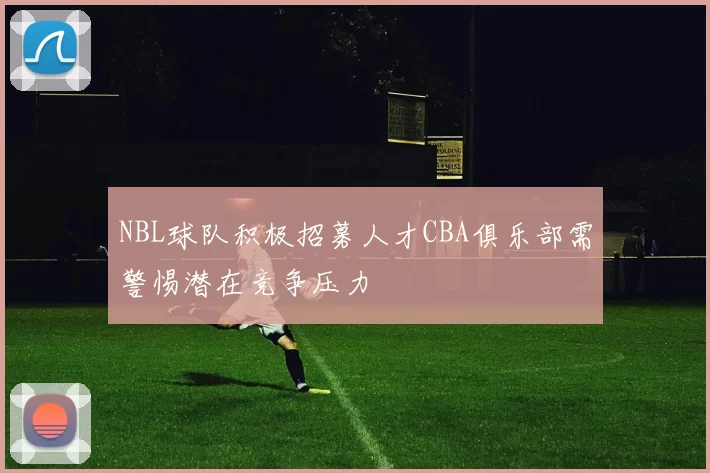 NBL球队积极招募人才CBA俱乐部需警惕潜在竞争压力