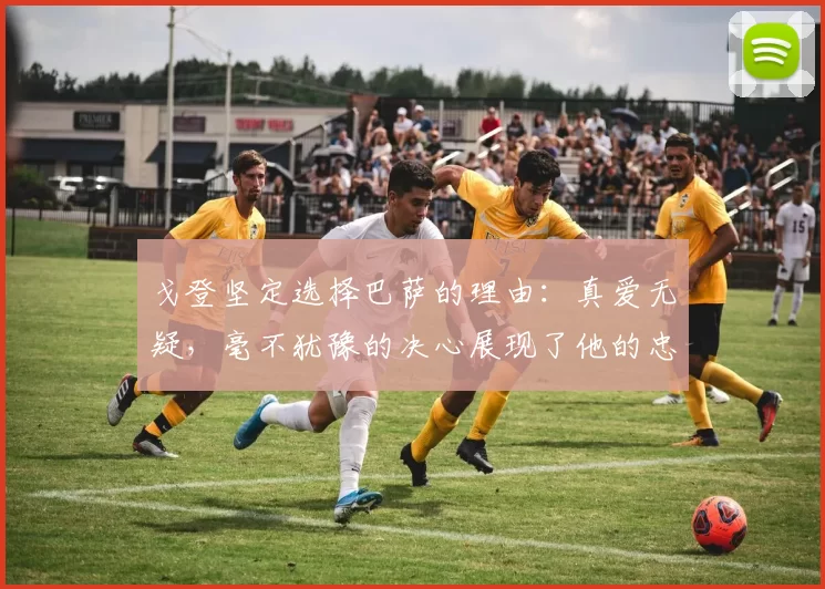 戈登坚定选择巴萨的理由：真爱无疑，毫不犹豫的决心展现了他的忠诚