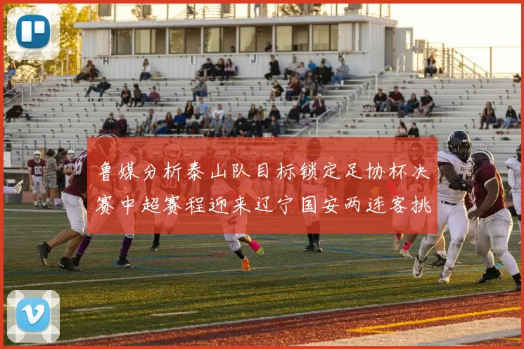 鲁媒分析泰山队目标锁定足协杯决赛中超赛程迎来辽宁国安两连客挑战